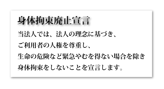 身体拘束廃止宣言　当法人では、法人の理念に基づき、ご利用者の人権を尊重し、生命の危険など緊急やむを得ない場合を除き身体拘束をしないことを宣言します。